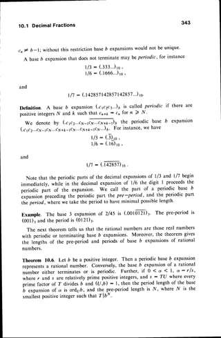 343
1O.1 Decimal Fractions
cn# b-l; without this restrictionbaseb expansions
would not
A baseb expansionthat doesnot terminate may be periodic,
I 13: (.333...)
1s'
| /6 : (.1666.'.)
to'
and
| /7 : (.t+ztst 142857
142857
..) rc'
be unique.
for instance
expanslon
Definition. A base b expansion (.cp2ca..)6 is called periodic if there are
positiveintegersN and k such that cn11: cn for n 7 N '
W e d e n o t e b y ( c p 2 . . . c v 1 - , ' ] ] - " * 1 - ' ) 6 t h e p e r i o d i c b a s e b
(.cp 2...c
7,1-
rclr...cry+
t -( tt...c
N+t-rc.nv
"') a' For instance'we have
r/3 : (.J)_.,0
,
716
: (.16)
ro,
and
ll7 : (.taxsz)ro.
Note that the periodic parts of the decimal expansionsof 1/3 and l/7 begin
immediately, while in the decimal expansionof l/6 the digit I proceedsthe
periodic pirt of the expansion. We call the part of a periodic base b
L*punsion precedingthe periodic part the pre-period, and the periodic part
thi period, where we take the period to have minimal possiblelength'
Example. The base 3 expansionof 2/45 is (.ootorzr)r. The pre-periodis
(001)3and the periodis (Ot2l)3.
The next theorem tells us that the rational numbers are those real numbers
with periodic or terminating baseb expansions. Moreover, the theorem gives
the lengths of the pre-period and periods of base b expansionsof rational
numbers.
Theorem 10.6. Let b be a positiveinteger. Then a periodic baseb expansion
representsa rational number. Conversely,the base b expansionof a rational
number either terminates or is periodic. Furthero if 0 < a ( 1, a: rfs,
where r and J are relatively prime positive integers, and s : T(J where every
prime factor af T divides 6 and (U ,b) : 1, then the period length of the base
b
""punrion
of a is ordyb, and the pre-period length is .l/, where N is the
smaliestpositiveintegersuchthat TlbN.
 