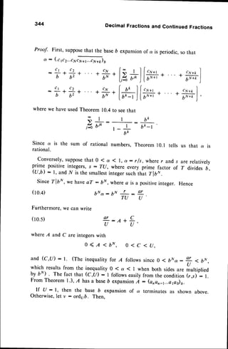 344 DecimalFractionsand ContinuedFractions
Proof. First,suppose
that the baseD expansion
of a is periodic,
sothat
a: (.crrr...r*ffi)o
c 1 c t
I - J -
b 6 2
C 1 C ' ;
I - J -
b 6 2
where we have usedTheorem 10.4to seethat
€ l
s ^ _
t"^ ojo
6tc
, I b k - l
r - . _
b k
Since a is the sum of rational numbers, Theorem l0.l tells us that a is
rational.
Conversely,supposethat 0 ( a ( l, a : r /s, where r and s are relatively
prime positive integers, s : T(J, where every prime factor of T divides b,
Ql,b): 1, and I/ is the smallestintegersuch-that Tlb*
Since Tlb*, we haveaT: bN, where c is a positiveinteger. Hence
(10.4) b N a : b N L - o r
T U U
Furthermore,
wecanwrite
(r0.5) ar c
i:n*i,
where A and C are integerswith
0 < I < 6N, 0 < c < u.
and(c,u): l. (the inequality
forA follows
since
0 ( bNa: + < bN.
U
which results from the inequality 0 ( a ( I when both sidesare multiplied
by bN) . The fact that (C,tl): I followseasilyfrom the condition (r,s) : l.
From Theorem1.3,A hasa baseb expansion
A : (anan_t...epo)u.
lf U : l, then the base b expansion of a terminates as shown above.
Otherwise,Iet v : ord,ub. Then,
 