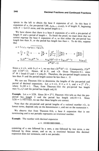 346 Decimal Fractions and Continued Fractions
spaces to the left to obtain the base b expansion of a). In this base D
expansionof a, the pre-period(.00...a,
an-t...ipo)a is of length N, beginning
with.A/ - h*1) zeros,and the periodf.ngit, ir r.
We have shown that there is a baseb expansionof a with a pre-period of
length r/ and a period of length v. To finish the proof, we must ,t o* that we
cannot regroup the base b expansionof a, so that either the pre-period has
length lessthan ry', or the period has length lessthan v. To do this, suppose
that
q: (.crrr...trffi)u
C 1 C t
:
b
*;* , cM+k
-;m
*#*(*)la.
k f t M - t + c2 b M - 2 q +cM)(bk-t) + Gyar6k-t+ f cTaap)
bM (bk -t)
Sinceq.: rfs, with (r,s) : l, we seethat slbM$k_D. Consequently,
TlbM
uTd ul(tk-o. Hence, M > N, and vlk (from Theoremg.l, since
bk = I (mod tD and v : ord,ub). Therefore,'the pre-periodlength cannot be
lessthan ,^/ and the period length cannot be lessthan v. D
We can use Theorem 10.6 to determine the lengths of the pre-period and
period of decimal expansions.Let a: r/s, 0 < a ( l, and , :2", 5r,, ,
where (1,10): l. Then, from Theorem 10.6 the pre-period has length
max (s1,s2)and the periodhas length ord,l0.
Example. Let ot:5/28. since 2g - 22.7,,Theorem
10.6tells us that the pre-
rylt:d
has length 2 and the period has length ord710: 6. Since
5/28 : (fiasll4z), we seethat theselengthsare correct.
Note that the pre-period and period lengths of a rational number r fs, in
lowestterms,dependsonly on the denominators, and not on the numerator/.
we observe that from Theorem r0.6, a base b expansion that is not
terminating and is not periodic representsan irrational number.
Example. The number with decimal expansion
or: .10100100010000...,
consisting of a one followed by a zero, a one followed by two zeros, a one
followed by three zeroes, and so on, is irrational because this decimal
expansiondoesnot terminate, and is not periodic.
 