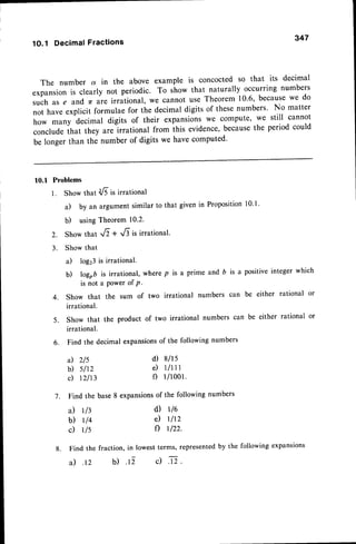347
1O.1 DecimalFractions
The number d in the above example is concocted so that its decimal
expansionis clearly not periodic. To show that naturally occurring numbers
such as e and 7( are irrational, we cannot use Theorem 10.6, becausewe do
not have explicit formulae for the decimal digits of thesenumbers' No matter
how many decimal digits of their expansionswe compute, we still cannot
concludethat they are irrational from ihis evidence,becausethe period could
be longer than the number of digits we have computed'
10.1 Problems
l .
2.
3.
Show that dE is irrational
a) by an argumentsimilar to that given in Propositionl0'l'
b) usingTheorem 10.2.
Show that :/i + ..6 is irrational.
Show that
a) log23is irrational.
b) logob is irrational, where p is a prime and b is a positive integer which
is not a Power of P -
show that the sum of two irrational numbers can be either rational or
irrational.
4.
5. Show that the product of two irrational numbers can be either rational or
irrational.
6. Find the decimal expansionsof the following numbers
a) 2/5
b) slt2
c) r2113
7. Find the base
a) rl3
b) rl4
c) rls
d) 8lrs
e ) l l l l l
f) 1/1001.
8 expansionsof the following numbers
d) r16
e) rlrz
f) r122.
8. Find the fraction, in lowestterms, representedby the following expansions
a) .rz b) .i c) n.
 