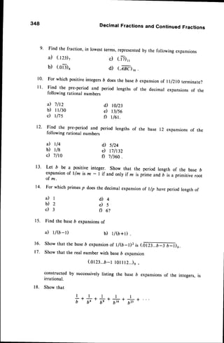 348 Decimal Fractions and Continued Fractions
9' Find the fraction, in lowest terms, representedby the following expansions
a) (.rzi, c) (.iT),,
b) (.oar6 d) (M),6.
l0' For which positiveintegersD doesthe base6 expansionof l r/zro terminate?
I l ' Find the pre'period and period lengths of the decimal expansionsof the
following rational numbers
il 7/t2 d) rc/23
b) tt/30 e) B/s6
c) t/7s f) t/6t.
12' Find the pre'period and period lengths of the base 12 expansionsof the
following rational numbers
a) t/+ d) s/24
b) r/B e) 17h32
c) 7/ro f) 7860.
13' Let b be a positive
integer.Showthat the periodlengthof the base6
expansion
of l/m ism - I if andonlyif z ispiimeand, i,
"
primitive
root
of m.
14. Forwhichprimes
p doesthedecimalexpansion
of l/p haveperiodlengthof
a ) l d ) 4
b ) 2 e ) 5
c ) 3 f ) 6 ?
15. Findthe baseb expansions
of
a) r/(b-r) b) r/6+D .
16. Showthat thebase
D expansion
of t/G-1)z;, 1.9ffirJp1;u.
17. Showthat therealnumberwith base6 expansion
(otzt.,.o-tlol rr2..)t,
constructed by successivelylisting the base b expansionsof the integers, is
irrational.
18. Show that
+.#.#.#.#
 