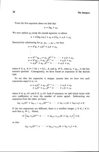 26 The Integers
From the first equationabovewe find that
n : b e o * a o .
We next replace{6 using the secondequation,to obtain
n : b(bqfta1) + as : bzqrI a1b I as,
Successively
substitutingfor qr, Q2,...,Qk_r,we have
n : b 3 q z + a 2 b 2
* a 1 b* o r ,
: =i:ri
::,-'**"::,t{,-'..
**olr'u**ol'
: at bk + a1r-1bk-r
* t aft * ao.
where0 ( a; < b-l for 7 : 0,1,...,kand a* I 0, sinceek : 4r-r is the last
nonzero quotient. Consequently,we have found an expansionof the desired
type.
To see that the expansion is unique, assume that we have two such
expansions
equal to n, i.e.
n : ekbk + a1r-ybk-t
* t a1b * ao
: c*bk * c1r-1bk-r
* * cft * ro,
where 0 ( ar (b and 0 ( c1(b (and if necessary
we add initial terms with
zero coefficients to have the number of terms agree). Subtracting one
expansionfrom the other, we have
( a r , - c ) b k + ( o , , - r - c 1 , - ) b k - t * * ( a ; c r ) b + ( a s - c a ) : 0 .
If the two expansions
are different,there is a smallestintegerj, O (
"l
< k,
such that ai # ci. Hence,
. f
br
l(a*-c*)b(-r
+
Gr,-c)bk-i +
* (ai+rci+r)b * G1-c1)] : o,
+ (a1+rci+)b r (ai-c1) : O.
so that
 