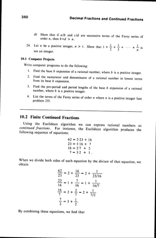 3so DecimalFractionsand ContinuedFractions
d) Show that if a/b and,c/d are successive
ordern, then b*d ) n.
terms of the Farey seriesof
24. Let n be a positiveinteger,n ) l. Showthat I
not an integer.
l0.l Computer
Projects
Write computer
programs
to do thefollowing:
I ' Find the base6 expansionof a rational number, where b is a positiveinteger.
2' Find the numerator and denominator of a rational number in lowesr rerms
from its baseb expansion.
3' Find the pre-period and period lengths of the base D expansion of a rational
number, where b is a positiveinteger.
4' List the terms of the Farey seriesof order n where n is a positive integer (see
problem23).
10.2 Finite ContinuedFractions
Using the Euclidean algorithm we
continuedfractions. For instance, the
following sequence
of equations:
62:2.23 + lG
23: l.16+ 7
16:2-7 + 2
7:3-2 + l.
Whenwedividebothsides
of eachequation
by thedivisorof that equation,
we
obtain
62:r*16:,)r I
23 23
L
nlr6
?3-:t+L:t* I
16 16 16/7
16 : I + Z: r + I
7 7 7/2
+:3 +!.
2 2'
By combining
theseequations,
wefind that
can express rational numbers as
Euclidean algorithm produces the
 