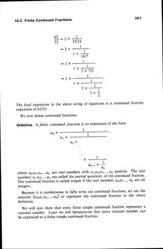 3 5 1
1O.2 Finite Continued Fractions
62 :2+
23
:2+
:2*
:2*
1
23116
t
I
I - L :
r'
rc17
I
1+h
I
1+
2++-
3*;
The final expression
in the abovestring of equations
is a continuedfraction
expansion
of 62123.
We nowdefinecontinued
functions'
Definition
. A finite continued
fraction is an expression
of the form
I
a o t
a t l
ctz *
1
+-
an-rt L
an
where Qg,a1,a2,...,an
ale real numbers with Q1,Q2,Q3',"''
an positive' The real
numbers ej,a2,...,Q'narecalled lhe partial quotients of the continued fraction'
The continued fraction is called simple if the real numbers as,cr,...,an are all
integers.
Becauseit is cumbersome to fully write out continued fractions, we use the
notation Lso;a1,e2,...,Ctn|
to represent the continued fraction in the above
definition.
We will now show that every finite simple continued fraction representsa
rational number. Later we will demonstratethat every rational number can
be expressedas a finite simple continued fraction'
 