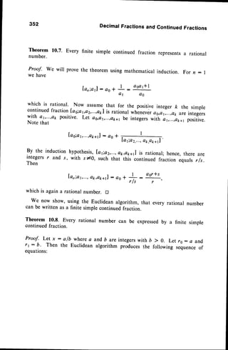 352 DecimalFractionsand ContinuedFractions
Theorem l0'7 ' Every finite simple continued fraction representsa rational
number.
Proof' we will prove the theorem using mathematical induction. For n : 1
we have
[ a o ; a r l : o o +
I * a o a r * l
a l o g
which is rational. Now assume.that for the positive integer k the simple
continuedfraction [ag;at,e2,...,ekl
is rational whlnevst as,or,...,ok
are integers
with a r,...,akpositive. Let as,at,...,ek+t
be integerswith er,...,ek+tpositive.
Note that
[ag.a1,...,ak+tl
: ag +
Ia;a2,..., a1r.a1ra1l
By the induction hypothesis,[a ria2,...,
ek,ek+r] is rational; hence,there are
integersr and s, with s*0, such that this continued fraction equals r/s.
Then
lao;a1,...,
ak,ok+tl : ag +
agr*S
which is again a rational number. tr
We now show, using the Euclidean algorithm, that every rational number
can be written as a finite simple continuedfraction.
Theorem 10.8. Every rational number can be expressedby u finite simple
continuedfraction.
Proof. Letx:a/b wherea andb areintegerswithb > 0. Letrs-a and
r't : b. Then the Euclidean algorithm prodr.", the following sequenceof
equations:
I
r/s
 