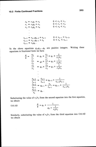 1O.2 FiniteContinuedFractions
r O : r 1 Q 1 * 1 2
r | : r 2 Q 2 * 1 3
1 2 : r 3 Q t l 1 4
:
ln-3 : fn'ZQn-Z* fr-t
f n - Z : f n - 1 Q n - 1 * f n
fn-l : tnQn
In the above equations 4z,Qt,.",Qn
equationsin fractional form we have
L :
l o
:
b / 1
t t :
r2
r Z :
r 3
Substituting
weobtain
(l 0.10)
Similarly, substituting
we obtain
353
Q 1 r 2 ( t t ,
0 ( 1 3 1 r r ,
0 ( r a 1 1 3 ,
0 ( r n - 1 1 t n - z ,
0 ( r n l r n - t
are positive integers. Writing these
t t I
Qr*;:qt+ 6
. 1 3 I
q2+;:Q2.Trt
ta, I
nr*;:et* rrt^
ln-3
:
tn-l -L I
:
Qn-2
-t -
rn-2 tn-2 rn-2/rn-t
l n - 2 : - L
, n
- n - - . + 4
r n - l '
Q n - l t
;
: q n - l - , n - r , / r ,
fn-l
: , Q N
rn
the value of r1/r2from the secondequationinto the first equation'
a l
T : 4 t t , t
4z r
,rlry
the value of r2fr3 from the third equation into (10.10)
 