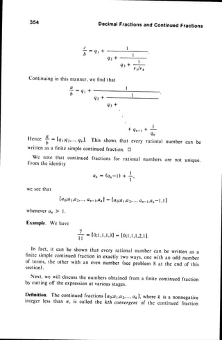 354
Q z *
Continuing in this manner, we find that
DecimalFractionsand ContinuedFractions
Q r *
c
b
T:
q't+
Q z *
Q t *
* Q n - t
Hence
t:rnriQz,...,
qnl. This showsthat every
written as a finite simplecontinuedfraction. !
We note that continued fractions for rational
From the identity
Qt*+
rilrt
I
, l
Qn
rational number can be
numbers are not unique.
every rational number can be written as a
exactly two ways,one with an odd number
number (seeproblem 8 at the end of this
an : Gn-l) +
we seethat
[ag;a
1,e2,...,
en_t,onl: Iag;a1,ct2,...,
en_t,en
whenevera, ) L
Example. We have
1
#
: [o;I ,l,l,31
: [o;l,l,l,2,
I ].
I I
In fact, it can be shown that
finite simple continuedfraction in
of terms, the other with an even
section).
Next, we will discussthe numbersobtainedfrom a finite continuedfraction
by cutting off the expression
at variousstages.
Definition. The continuedfractions[as;a1,o2,...,
a1l, whereft is a nonnegative
integer less than n, is called the kth convergenr of the continued fraction
 