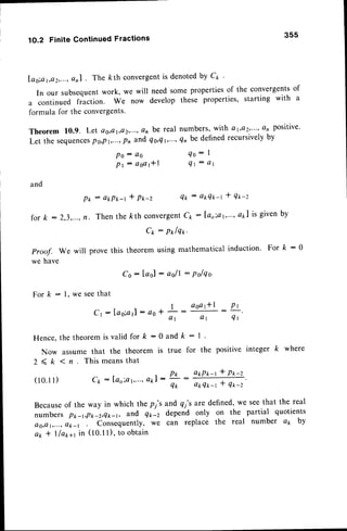 For k : l, we seethat
Cr : lao;a1l: as +
Hence.the theoremis valid for k : 0
Now assume that the theorem is
2 < k 1 n T h i s m e a n s t h a t
( 1 0 . 1 1 ) C k : [ ' a o ; a r , . . . ,
Q k l :
1O.2 FiniteContinuedFractions 355
[ao;a1,e2,...,
Qnl The kth convergentis denotedby Ct '
In our subsequentwork, we will need some propertiesof the convergentsof
a continued fraction. We now develop these properties, starting with a
formula for the convergents.
Theorem 10.9. Lel ag,a1,e2,...,
an be real numbers,with a 1;a/;...,a, positive'
Let the sequences
P0,Pt,...,
Pn and qs,qt,"',Qnbe definedrecursivelyby
P o : a O Q o : I
P t : a s o l * l q 1 : a r
and
: okPk-t
Then the
t P*-z Q k : a p Q t - t t q * - z
for /c : 2,3,..., kth convergent
Ck : I'ao;at,.'.,
okl is givenby
Cp --
P*lqr'
proof. we will prove this theorem using mathematical induction. For k : 0
we have
Co: lael : asll : Polqo.
P*
n .
! :
a o a t * l
: P t
a 1 a 1 Q t
a n d k : l
true for the positive integer k where
P k : a * P x - r * P t - z
Q* atrQt
-t * qtr-z'
Becauseof the way in which the p;'s and 4y'sare defined,we seethat the real
numbers p*-r,p*-z,Qk-1, and Q*-z depend only on the partial quotients
e0,er,...,
ak-r . Conr"quently, we can replace the real number ap by
a* * lla*+t in (t0'l I), to obtain
 
