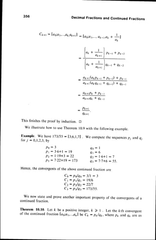 3s6 Decimal Fractions and
Ct+r : [ag;at,...,ok,ok+rl
: Iao:a1,...,
(tk_t,ok
+l
o k + t
.
*)nr-,*q*-z
["^
Continued Fractions
+!l
ap
P*-r t p*-z
l"r
a*n(arp*-r * p*-z) * p1,-1
a p a l ( a l r Q r r - t * Q t _ ) * q t _ t
_ o*+Pt * P*-r
a*+fi* * q*-r
_ P*+t
Q*+t
This finishesthe proof by induction. D
we illustratehow to useTheorem 10.9with the followingexample.
Example. we have 173/55: [3;6,r,71. we computethe sequences
p1 andq,
f o rj : 0 , 1 , 2 , 3 , b y
Po: 3
Pt:3'6+l: 19
Pz: l'19+3:22
Pt:7'22+19: 173
Q o : I
Q l : 6
Q z : l ' 6 * l : 7
43- 7'7+6: 55.
Hence,the convergents
of the abovecontinuedfraction are
Co : po/qo: 3/l : 3
C t : P t / q t : 1 9 / 6
Cz: pz/qz : 22/7
C t : p J q t : 1 7 3 / 5 5 .
We now state and proveanotherimportant propertyof the convergents
of a
continuedfraction.
Theorem 10.10. Let k be a positiveinteger,k 2 | Let the /cth convergent
of the continuedfraction las;ar,...,onlbe c1 : p*/qt, wherept< and,
q1,ai as
 