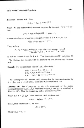 '1O.2FiniteContinuedFractions 357
definedin Theorem 10.9. Then
PrrT*-r' P*-t4t'
: (-l)k-l'
Proof. We use mathematical induction to prove the theorem' For k : I we
have
P t Q o -P o T 1 : ( a s a l + l ) ' l - a s a t: l '
Assumethe theorem is true for an integer k where I < ft I tt , so that
Pt Q*-r
-
P*-rQt
: (-l)t-l'
Then, we have
Pt+rQt
-
P*Qt+t (arr+rpt* pr-)qr, -
P*(arrttQ** Qr-)
P t - t Q t
-
P tq * - t : - ( - l ) k - t : ( - 1 ) k '
so that the theorem is true for k + l. This finishesthe proof by induction. tr
we illustrate this theorem with the example we used to illustrate Theorem
10.9.
Example. For the continuedfraction [3;6,1,71
we have
P o Q t
-
P r Q o : 3 ' 6- 1 9 ' l : - l
P r Q z - P z Q l
: 1 9 ' 7- 2 2 ' 6: I
PzQt
-
PtQz: 22'55- 173'7: -1'
As a consequence
of Theorem 10.10,we seethat the convergentspt lqx for
k:1,2,... are in lowestterms. Corollary10.1demonstrates
this.
Corollary 10.1. Let C*: p*lqr, be the kth convergent of the simple
continuedfraction las;ar,...,8211,
wherethe integersPt and qp are as definedin
Theorem 10.9. Then the integersPr, and qy are relativelyprime.
Proof. Let d : (p*,q*). From Theorem 10.10,we know that
P * Q * - r
-
Q * P * - r : ( - l ) k - l '
Hence, from ProPosition1-2we have
d I el)k-r.
Therefore,d : l. B
 