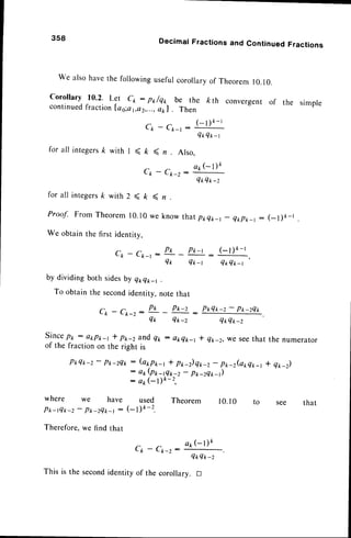 3s8 Decimal Fractions and Continued Fractions
we alsohavethe foilowingusefurcoroilaryof Theoremr0.10.
corollary 10.2- L?t ck : pr/qp be the kth convergent of
continuedfractionlao:a1,e2,...,
e11l Then
the simple
for all inregers
k with I < ft
Cp-
{- ) * - r
C1,- Cr-r :
QtrQ*_r
n Also,
^ a l r G ) k
- x - 2 :
QtQt-z
for all integers
k with 2 < k ( n .
Proof. From Theorem10.10we know thatplrQ*_t-
Q*pr_r: (_l)k-l
We obtainthe first identitv.
n r p r _ r ( _ t ) k - l
Ck - Cft-r : ''n -
Qr Qt-r QtQ*_r
by dividing
To obtain
both sidesby qrQ*_r .
the secondidentity,notethat
r . - r - P t ' P t ' - z P * Q r - z - P * - z Q *
L t - L k - z : - : -
Q* Q*-z Q*Q*-z
sincePk : atp*-r * p*-z andq2 : okek-r * q*-2, we seethat the numerator
of the fractionon the right is
P*Q*-z- prr-zQ*: (a*p*_t * p*_z)qk_2
- p*_z(arQr,_r
* Qr_z)
- at(Ptr-tQtt-z
- p*-zQ*-)
: arr(-l)k- 2,
where we have used Theorem
Pr-tQt,-z-
Pt-zQ*-r : (- Dk-z.
Therefore,we find that
C p - C k - z :
a 1 , G D k
Q*4 tr-z
is the second identity of the corollary. tr
10.r0 that
 