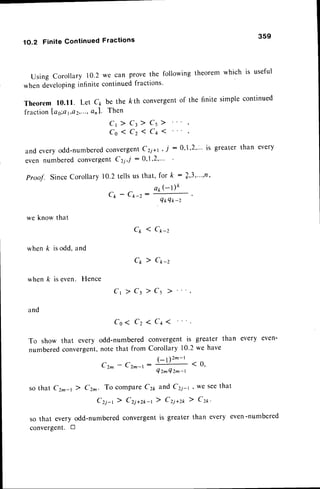 1O.2 Finite Continued Fractions
359
Using corollary 10.2we can provethe followingtheoremwhich is useful
whendeveloping
infinitecontinuedfractions'
Theorem l0.ll. Let c1 be the kth convergent
of the finite simplecontinued
fractionlag:at,Q2,...,
Qnl. Then
C r ) C l ) C s ) '
Co ( Cz 1 Cq 1 '
and everyodd-numbercd
convergent
Cri*r ' i :0'l'2"" is greaterthan every
even numberedconvergentCzi,-l: 0,1.2,"'
Proof. SinceCorollary10.2tellsus that, for k : /'3'"''rt'
C1r-C*-z:#'
we know that
Cp 1 C*-z
C* ) C*-z
Ct 7 Ct ) Cs
whenk isodd,and
whenk iseven. Hence
and
Co ( Cz 1 Cq 1
To show that every odd-numberedconvergentis greater than every even'
numberedconvergent,
note that from Corollary 10.2we have
C z ^ - C z r ' -
( - l ) 2 - - r ' o '
n - l
-
Q z ^ Q z ^ ' t
so that Cz^-t 7 Cz^. To compareC21,and Cri-r, we seethat
Czj-r) Crj*z*-l > Crj*ro ) Cz*'
so that every odd-numberedconvergentis greaterthan every even-numbered
convergent.tr
 