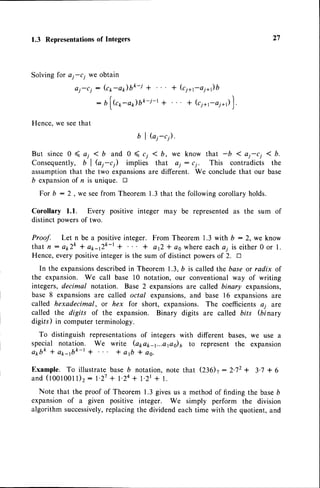 1.3 Representations
of Integers 27
Solving for ai-c; we obtain
aj-cj: (crr-ar)bk-j + * (c7+r-ai+)b
: bl(c1,-a1)bk-j-t + * (c7+r-or*,)
].
Hence,we seethat
bl
But since 0 ( a; < b and 0 ( c;
Consequently, b I h1-c) implies
assumptionthat the two expansions
6 expansion
of n is unique. !
For b - 2 . we seefrom Theorem 1.3that the followingcorollaryholds.
Corollary 1.1. Every positive integer may be representedas the sum of
distinct powersof two.
Proof. Let n be a positiveinteger. From Theorem 1.3 with b : 2, we know
t h a t n : a t r T k * a 1 r - 1 2 k - t* + a Q * a s w h e r ee a c h a ii s e i t h e r 0 o r 1 .
Hence, every positiveinteger is the sum of distinct powersof 2. tr
In the expansions
describedin Theorem 1.3,b is called the base or radix of
the expansion. We call base l0 notation, our conventionalway of writing
integers, decimal notation. Base 2 expansionsare called binary expansions,
base 8 expansionsare called octal expansions,
and base 16 expansionsare
called hexadecimal, or hex for short, expansions. The coefficientsai are
called the digits of the expansion. Binary digits are called bits (binary
digils) in computerterminology.
To distinguish representationsof integers with different bases,we use a
special notation. We write (apapa...aps)6 to represent the expansion
a * b k l a p a b k - r l t a f t * a o .
Example. To illustrate base b notation, note that Q3Ot : 2.72+ 3.7 + 6
a n d ( 1 0 0 1 0 0 1 1 ) 2
: 1 . 2 7
+ 1 . 2 4
+ 1 . 2 r+ 1 .
Note that the proof of Theorem 1.3 givesus a methodof finding the baseb
expansion of a given positive integer. We simply perform the division
algorithm successively,
replacing the dividend each time with the quotient, and
G1-c1).
< b, we know that -b < ai-c1 I b.
that ej : cj. This contradicts the
are different. We concludethat our base
 