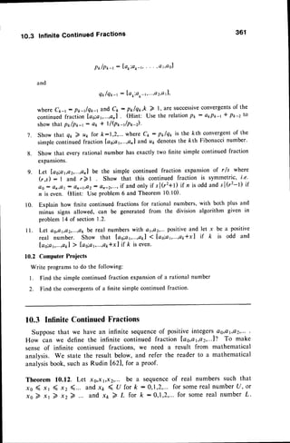 1O.3 InfiniteContinuedFractions 361
P * / p * - r
: I o o i a * - t ,
. - . , a 1 , a s l
and
q* /q tr-r: I'au:ar-r,"',a2,a11,
where Ck-r: p*-t/qrr-r and C* : pt lq*,k ) l,are successive
convergents
of the
continuedfraction la6;a1,...,an1 (Hint: Use the relationP*
: a*P*-1 * pp-2 to
showthat pt /p*-r: ar * I/(px-t/p*-).
Show that q1,) u1,for k:1,2,... where c*: p*lqr is the kth convergentof the
simple continued fraction las;a1,...,an1
and all denotesthe kth Fibonacci number'
Show that every rational number has exactly two finite simple continued fraction
expansions.
Let lao;ar,a2,...,a211
be the simple continued fraction expansion of rls where
(r,s): I and r)l Show that this continued fraction is symmetric, i'e.
os: a21tat
: an-td2: an-2,...,
if and onlyif s l(r2+t) if n is oddand s l(r2-t) if
n is even. (Hint: Use problem6 and Theorem 10.10).
10. Explain how finite continued fractions for rational numbers, with both plus and
minus signs allowed, can be generated from the division algorithm given in
problem 14 of section1.2'
ll. Let as,ar,a2,...,ak
be real numberswith a r,o2,...positive
and let x be a positive
real number. Show that Ias;a1,.'.,ar,l
1 lao;a6--.,a1,*xl if k is odd and
Ias;a1,...,at1
> [ao;a1,.'.,o1r*x]
if t is even.
10.2 Computer Projects
Write programsto do the following:
l. Find the simple continued fraction expansionof a rational number
2. Find the convergentsof a finite simple continued fraction.
10.3 InfiniteContinued
Fractions
Supposethat we have an infinite sequence
of positiveintegersQo,Qt,ay,...
.
How can we define the infinite continued fraction Las,at,a2,...l?To make
sense of infinite continued fractions, we need a result from mathematical
analysis. We state the result below, and refer the reader to a mathematical
analysisbook,suchas Rudin lezl, for a proof.
Theorem ll.l2. Let xs,x r,x2,... be a Sequence
of real numbers Such that
xo ( xr ( xz (... and x7,< u for k : 0,1,2,...for somereal numberu, or
x o 2 x r 2 x z 7 . . . a n dx t 2 L f o r k : 0 , 1 , 2 , . . . f o r s o m er e a l n u m b e rl .
7 .
8.
9.
 