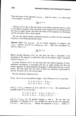 362 Decimal Fractions and Continued Fractions
Then the terms of the sequencexu,xr,x2,...tend to a limit x, i.e. there exists
a real number x such that
14to:"'
Theorem 10'12tells us that the terms of an infinite sequence
tend to a limit
in two specialsituations,when the terms of the sequence
are increasingand all
lessthan an upper bound, and when the terms of the sequenceare decreasing
and all are greaterthan a lower bound.
We can now define infinite continuedfractionsas limits of finite continued
fractions,as the following theorem shows.
Theorem 10.13. Let as,e
1,ct2,...be an infinite sequenceof integers with
ar,Qz,... positive,and let ck : lag;a1,a2,...,e1a1Then the convergentscp
tend to a limit ot.i.e
J4to:"'
Before proving Theorem l0.l 3 we note that the limit a describedin the
statement of the theorem is called the value of the infinite simple continued
fraction [as;at,o2,...1
.
To prove Theorem 10.13,we will show that the infinite sequence
of even-
numbered convergentsis increasing and has an upper bound and that the
infinite sequenceof odd-numberedconvergentsis decreasingand has a lower
bound. We then show that the limits of thesetwo sequences,
guaranteedto
exist by Theorem 10.12,are in fact equal.
We now will proveTheorem10.13.
Proof. Let m be an even positive integer.
cr ) ct) cs )
ca1cz1cq1
and C2i 7 Czn+t whenever 2j 4 m and
possible
valuesof m, we seethat
Cr ) Ct>. Cs)
co(czlc+(
From Theorem 10.1l, we seethat
) C^-t
1C^,
2k + | <. m . By considering all
) Czn-t ) Czn+,
1 Czn-z 1 C2n I
and czi ) Cz**t for all positive integers j and k. we see that the
hypothesesof Theorem rc.12 are satisfied for each of the two sequences
C1,C3,C2,...
and Cs,Cz,C4,...
. Hence,the sequence
C1,C3,C5,...
tendsto a
 