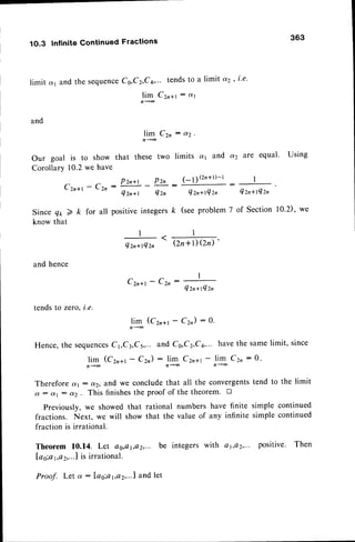 1O.3 lnfinite Continued Fractions
363
limit d1 and the sequence
Cs,C2,C4,"' tendsto a limit a2 ' i'e'
) i * c " * r
: d r
and
) * c "
: o ( 2 '
Our goal is to show that these two limits a1 and oQ are equal' Using
Corollary 10.2we have
Czn+r
- Ctn : lzn*t - Pzn -
(-l)(z'+tl-t
* z n
Q z n + t Q z n Q z n + l Q z , Q z n + l Q z n
Since e* 2 k for all positiveintegers/c (seeproblem7 of Section 10.2), we
know that
and hence
I
ezn+rQzn
-
(zn+l)Qn)
Czn*t - Cz,
Qzn+tQzn
tendsto zero,i.e.
nlim
(Czra1- C2n): 0.
Hence,the sequences
C1,C3,Cs,...and Cg,C2,C4,...
havethe Samelimit, since
j* (cr,*t - cz) :
,lg
Czn*t
-
,lg
cz, : o.
Therefore ayr: aq, z11d
we concludethat all the convergentstend to the limit
d : (rr : dz. This finishesthe proof of the theorem' D
Previously, we showed that rational numbers have finite simple continued
fractions. Next, we will show that the value of any infinite simple continued
fraction is irrational.
Theorem 10.14. Let os,,o1,e2,...
be integerswith a1,Q2,...positive. Then
Iao;ar,,a
2,...1
is irrational.
Proof. Let a : las;at,ctz,...l
and let
 