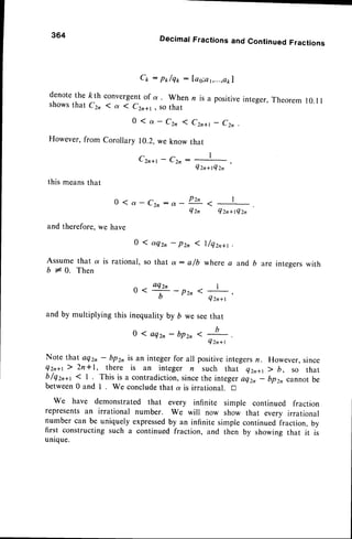 364
denotethe /cth
shows that C2,
However,from
Cr : pr/qp :
convergentof
a. When
( a ( Czr+t, sothat
0 ( a - Czn I
Corollary 10.2,we know
Czn*t - C2n:
DecimalFractionsand ContinuedFractions
[ao;a
t,...,akl
n is a positiveinteger,Theorem 10.I I
Czn*t - Czo .
that
I
4 z n + t Q z n
'
this meansthat
0 ( a - C z n : a -
and therefore,we have
Pzn
a
4zn Qzn+tQzn
0 1 aq2, - pzn 1 l/qzr+t .
Assume that a is rational, so that ot: e/b where a and b are
b + A. Then
o a o Q r " - p z n < I
,
b Qzr+t
and by multiplying this inequalityby b we seethat
0 1 a q 2 n - b p z n
Qz n + t
integerswith
Note that aq2, - bpzn is an integer for all positiveintegersn. However,since
Qzr+r) 2n*I, there is an integer n such that Qzn+t> b, so that
b/Qzr+t < I . This is a contradiction,sincethe integeraQzn- bprn cannotbe
between0 and I . We concludethat a is irrational. n
We have demonstrated that every infinite simple continued fraction
representsan irrational number. We will now show that every irrational
number can be uniquely expressed
by an infinite simplecontinuedfraction, by
first constructing such a continued fraction, and then by showing that it is
unique.
 