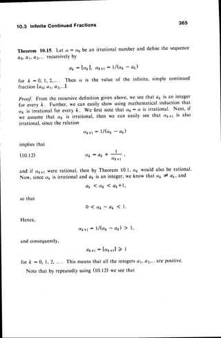 1O.3 Infinite Continued Fractions
365
Theorem f0.15. Let a: cvO
be an irrational number and define the sequence
Q0,
Qt, Q2,'..reCufsivelY
bY
c r k + l
: I / b t - a )
the value of the infinite, simple continued
Proof. From the recursivedefinition given above,we seethat ap is an integer
for every k. Further, we can easily show using mathematical induction that
a7,is irrational for every k. We first note that d0 : a is irrational' Next, if
we assum
e that a1, is irrational, then we can easily see that a,p1' is also
irrational,sincethe relation
d k + r : l / ( a t - a * )
I
o t k : A * * L s
q k + l
thenby Theorem
10.1,
andap is an integer,
we
a p l a t l a p * | ,
0 ( a 1 - a p < 1 .
a(k+t: 1l@* - ap) ) l,
a k + r : [ a r + r l ) 1
fsr k : 0, I , 2, ... . This meansthat all the integers
Note that by repeatedlyusing (tO.t2) we seethat
Qk : lapl,
for k : 0, l, 2,.... Then a is
fractionLag;
ar, az,-..1.
implies
that
(10.12)
and if d;611
were rational,
Now, sincea7,is irrational
so that
Hence,
and consequently,
a7. would also be rational'
know that 47,I at, and
 