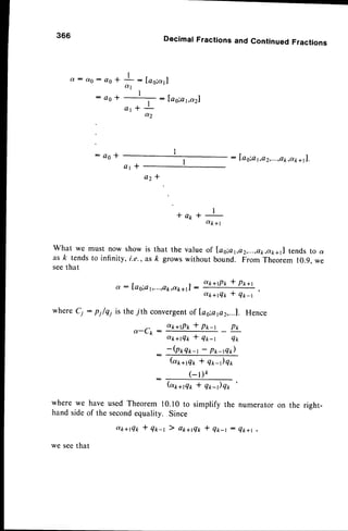 366
Q : d 0 : a o *
a o *
DecimalFractionsand
I
I
: [as;al
u l
l .
: Ia6;a1,a2l
a t - f L
a2
ContinuedFractions
: Iag;al,o z,...,ctk,atr+ll.
: Q o *
a t i
az -f
* a 1 r *
I
otk+l
what we must now showis that the valueof las;at,o2,...,ek,c,k+1]
tendsto a
as ft tendsto infinity, i.e., as k growswithout bound. From Theorem 10.9,we
seethat
a : fag;ar,...,ok,ak+ll
:
a*+tP* * pt+t
at+rT* * q*-r
where Cj : pi/qi is the 7th convergent
of las;afl2,...1. Hence
a-Cp :
a*+rPr * p*-t pt
dtc+tQ* * q*-t Q*
-(Prqrr-t -
Prr-tQ*)
(ar+gr, * q*-)q*
( - t ) t
(ar+g* * q*r)qt
'
where we have used Theorem 10.10 to simplify the
hand sideof the secondequality. Since
a*+rQ* * qt-r ) at+flt * q*-r :
we seethat
numerator
Q k + | ,
on the right-
 