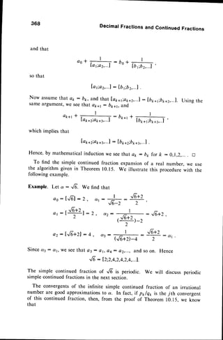 DecimalFractionsand ContinuedFractions
and that
ao*+:bo
Io 1;a2,...1 " Ib ,.bz,...l
'
so that
Ia;a2,...!: [btibz,...l
.
Now assume
that a1r: bk, and that laptl;a1ra2,...1
:[bn*r;bt+2,...1.Usingthe
sameargument, we seethat apal : bpa1,o.1d,
a*+rl +- : bk-t+ '
I
Lapa2io1ra3,...l lb**t;b*+t,..1
'
which impliesthat
['ap,z;a1ra3,...
] : lb 1ra2;b
1ra3,...
I .
Hence,by mathematicalinductionwe see that a2 : b1,for k :0,1,2,... . D
To find the simple continued fraction expansionof a real number, we use
the algorithm given in Theorem 10.15. We illustrate this procedurewith the
following example.
Example. Let a : G. We find that
ao:lrfil:2, ant,
t
"E+Z
:G5:T
368
Since d3 :
ez: [Jo+zl: q
: J6+2
{e+z _
Qt:r*r:2, I
s . ) _ _
(J6,*2)-z
'2'
I
q { E . . . . . . . . : - :
-
Qo+D-4
d 1
2
n Hence
w e S e et h a t a 3 : o t , a 4 : e 2 , . . . , a n d s OO
^f6: 12;2,4,2,4,2,4,...1.
The simple continued fraction of -,.6'is periodic. We will discuss
simple continuedfractions in the next section.
The convergentsof the infinite simple continued fraction of an irrational
number are good approximationsto a. In fact, if p*/qt, is the 7th convergenr
of this continuedfraction, then, from the proof of Theorem 10.15,we know
that
 
