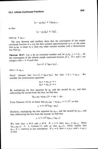 369
1O.3 InfiniteContinuedFractions
so that
l"-polqol < llq*qx+t
lo - polqxl< tlq? ,
sinceQt I Q*+r.
The next theorem and corollary show that the convergentsof the simple
continued fraction of a are the best rational approximationsto a, in the sense
that prrlql is closer to a than any other rational number with a denominator
lessthan q1.
Theorem 10.17. Let a be an
the convergentsof the infinite
integerswith s ) 0 such that
irrational
numberandlet n1le1,
i :1,2,"', be
simplecontinued
fractionof a' If r and s are
lso-rl < lqo"-pol
thens 7 qr*t.
proof. Assume that lso-r | < lqr,o-pnl, but that 1 ( s I q*+r. We
considerthe simultaneousequations
P t x * P t + r l : r
Q t x * Q * + t ! : 5 .
By multiplying the first equation by Q* and the second by px, and then
subtracting the secondfrom the first' we find that
(Pt+rqr-PxQt +)Y - tQk - sP* '
From Theorem 10.10,we know tharppag* -
Pt Qt+l : (-l)fr, so that
y : (-l)k (rq1,-sP).
Similarly, multiplying the first equation by Qlrayand the secondby ppal and
then subtracting the first from the second,we find that
x : (-l)k(sppa;rQ*+).
W e n o t e t h a t x # O a n d y # Q . I f x : 0 t h e n s P t + t : r 4 k + t ' S i n c e
(px*t,qrr*) : l, Lemma 2.3 tells us that q*+tls, which implies that
Qt+t ) s, contraryto our assumption.If y :0, then r : pkx and s : Qkx'
so that
 