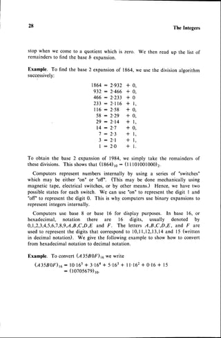 28 The Integers
stop when we come to a quotient which is zero.
remaindersto find the baseb expansion.
Example. To find the base2 expansionof 1864,
successively:
We then read up the list of
we usethe divisionalgorithm
1864: 2.932 + 0,
932:2'466 +0,
466:2'233 +0
233-2'116+1,
116: 2'58 + 0,
58:2'29 +0,
29:2'14 +1,
14:2'7 +0,
7 : 2'3 + 1,
3 : 2'l + l,
| : 2'O + 1.
To obtain the base 2 expansionof 1984, we simply take the remaindersof
these
divisions.This shows
that (1864)ro: (11101001000)2.
Computers represent numbers internally by using a series of "switches"
which may be either "on" or "off". (This may be done mechanically using
magnetic tape, electrical switches,or by other means.) Hence, we have two
possiblestates for each switch. We can use "on" to representthe digit I and
"off" to representthe digit 0. This is why computersuse binary expansionsto
representintegersinternally.
Computers use base 8 or base 16 for display purposes. In base 16, or
hexadecimal, notation there are l6 digits, usually denoted by
0,1,2,3,4,5,6,7
,8,9,A,8,,C,D,,Eand F . The letters A,B,C,D,E , and F are
usedto representthe digits that correspond
to 10,11,12,13,14
and l5 (written
in decimal notation). We give the following example to show how to convert
from hexadecimalnotation to decimal notation.
Example. To convert (A35B0F) 16we write
( e l s n o r ) r e : 1 0 . 1 6 s + 3 ' 1 6 4
+ 5 ' 1 6 3
+ l l ' r c z + 0 ' 1 6+ 1 5
: (t o7o5679)rc.
 