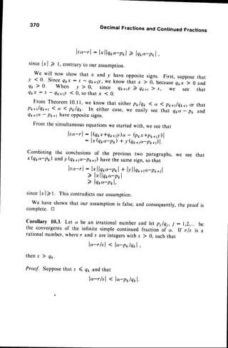 370 Decimal Fractions and Continued Fractions
lso-rl : l" llqp-pr,l) lqro-p*l,
sinceIrl > l, contrary
to ourassumption.
we will now showthat x andy haveopposite
signs. First,suppose
y <0. Since
Qkx:s -Qt<+tl,weknowthatx
) 0,because{1x
) 0
Q* ) 0. When / ) 0, since Qtc+r!
2 q1ra1
) s, we see
that
and
that
Q k x : s -
Q * + r ! ( 0 , s o t h a t x ( 0 .
From Theoreml0.l l, we know that either
Pt+t/q*+r ( a ( Pr/q1r. In either case. we
Qr+p - p*+r haveoppositesigns.
Pt/qt ( a ( p*+r/qx+t or that
easily see that Qtea- pt, and
Fromthesimultaneous
equations
westarted
with,weseethat
lso-r | : lQorIql,lp)a - (po*+p**t)l
: lx(qp-pr) + yQ1,ap-p;-;it
combining the conclusions
of the previoustwo paragraphs,
we see that
x(qpa-pr) and!(Q*+p-p,t*r) havethesame
sign,sothat
lso-rl : l{ llqoo-pol
+ lyllq**p-pr,+rl
2 lxllqoo-pnl
) lqto-pr,l,
sincel*l>t. Thiscontradicts
ourassumption.
We haveshownthat our assumption
is false,and consequently,
the proofis
complete.tr
be an irrationalnumberand let pi/qi, j:1,2,... be
infinite simple continued fraction-of *. lf r/s is a
r and .r are integerswith s ) 0, suchthat
lo-r/tl < l"-p*/qol,
Corollary 10.3. Let q
the convergentsof the
rational number,where
then s ) q*.
Proof. Supposethat s ( qt and that
lo-r/sl < l"-pr,lqr,l.
 
