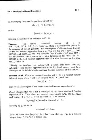 1O.3 Infinite Continued Fractions
371
By multiplying thesetwo inequalities,
we find that
sla-r lsl < qol"-Polqol
so that
lsa-tl < lqod-Pxl ,
violatingthe conclusion
of Theorem l0'17' tr
Example. The simple continued fraction of 7( is
o:li;j,15,1,292,1,1,1,2,1,j,...1.Note that there is no discernible
patternin
the sequenceof partial quotients. The convergentsof this continued fraction
are the best rational approximationsto r. The first five are 3, 22/7' 3331106'
3351113,
and 103993/33102.We concludefrom Corollary10.3 that 2217is
the best rational approximationof t with denominator less than 106, that
31.5lll3 is the besi rational approximationof zr with denominatorless than
33102.and soon.
we conclude this section with a result that shows that any
close rational approximation to an irrational number must be a
of the infinite simplecontinuedfraction expansion
of this number.
Theorem 10.18. lf a is an irrational number and if r ls is a rational number
in lowestterms,wherer and s are integerswith s ) 0, suchthat
lo-r/sl < t/2s2,
then r/s is a convergentof the simple continuedfraction expansionof a.
proof. Assume that r/s is not a convergentof the simple continued fraction
expansionof a. Then, there are successive
convergentspxlqx and ppallqp*t
suchthat Qn 4 s I Qrr+t From Theorem10.17,we seethat
lqoo-pol
< It ".-rl:
slq-r/sl < t/zs'
Dividing by qr we obtain
lo-polqol < 1l2sq*.
Since we know that tpo-rqol > t (we know that sP*-rQr is a nonzero
integersincer ls #pplqr), it followsthat
Finally,
sufficiently
convergent
 