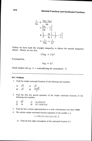 372
(where we have used
above). Hence,we see
Consequently,
| - lspt-rq*l
- x
sQ* , sQ*
: lor
'-
tl
lqo sl
ll
I qrl
. l * l
2tq* 2s2
the triangle inequality
that
t/2sqp I t/2s2
DecimalFractionsand ContinuedFractions
to obtain the secondinequality
F:l
Zsqp ) 2s2,
which implies that q1,) s, contradicting the assumption. tr
10.3 Problems
L Find the simple continued fractions of the following real numbers
a) ,rf2
b) ^f3
c) -,/i
d) r+.6
.
2' Find the first five partial quotients of the simple continued fractions of the
following real numbers
a) 1/,
b) 2r
Find the best rational approximation to zrwith a denominatorlessthan 10000.
The infinite simple continued fraction expansionof the number e is
e : l2;1,2,1,1,4,
l,1,6,
1,1,g,...1.
thefirsteightconvergents
of thecontinued
fractionof e
c) (e-l)/(e+l)
d) (e2-t)/(e2+D.
a)
 