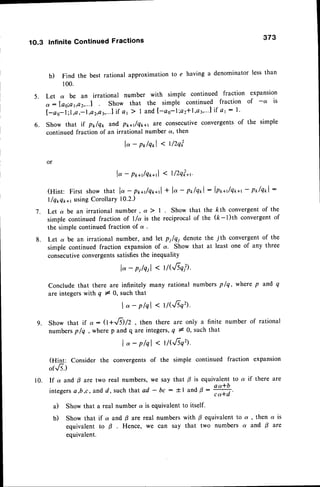 5 .
6 .
1O.3 Infinite Continued Fractions 373
b) Find the best rational approximation to e having a denominator less than
100.
Let d be an irrational number with simple continued fraction expansion
o : loo;ot,a2,...f Show that the simple continued fraction of -ot is
[ - a s - l ; 1 , a , - l , a s , a 3 , . . . l i fa 1 2 I a n d [ - a s - l ; a 2 l l d v " ' l i f a t : 1 '
Show that if p*lqx and,p1,a/q1a1 2f€ consecutiveconvergentsof the simple
continued fraction of an irrational number a, then
lo- pr/qrl < tlzqo'
lo - po*r/qo*,1
( l/2qla.
(Hint: First showthat lo - pr*r/q**,1
+ lo- polqol- lpo*r/q&+r
- pr,/qtl:
l/q*q**t usingCorollarY10.2.)
7. Let a be an irrational number , a ) I
simple continued fraction of l/a is the
the simple continued fraction of a .
Let a be an igational number, and let pllei denote the jth convergent of the
simple continued fraction expansionof a. Show that at least one of any three
consecutiveconvergentssatisfiesthe inequality
la- pileil < t/G/-sqil.
Conclude that there are infinitely many rational numbers plq, where p and q
are integerswith q # O,such that
l''- plql<rlG6q.
Show that if a - (l +lf9/2, then there are only a finite number of rational
numbersplq , where p and q are integers,q # 0, such that
lo-plql<t/(,/-sq2).
(Hint: Consider the convergents of the simple continued fraction expansion
or..6.)
10. If a and B are two real numbers, we say that p is equivalent to a if there are
integersa,b,c, andd ,such that ad - bc : il and 0 :
#
a) Show that a real number a is equivalent to itself.
b) Show that if a and p are real numbers with p equivalent to a , then a is
equivalent to B Hence, we can say that two numbers a and B are
equivalent.
. Show that the kth convergentof the
reciprocal of the (k-t)th convergentof
8 .
9.
 