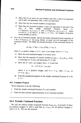 374 Decimal Fractions and Continued Fractions
c) Show that if a,S, andl, are real numbers such that a and B are equivalent
and B and l, are equivalent,then a and l, are equivalent.
d) Show that any two rational numbers are equivalent.
e) Show that two irrational numbers a and p areequivalentif and only if the
tails of their simple continued fractions agree, i.e.
a : Iag;a1,a2,...,ai,c1,c2,c3,...1
and g : [bo:b1,b2,...,b1r,c1,c2,ca,...1.
where
ai,t:0,1,2,...j, b1,i:0,1,2,...,k and c;, j : 1,2,3,...are intejers, all positive
except perhaps as and bs .
I I ' Let a be an irrational number, and let the simple continued fraction expansionof
a be a : Ias;aba2,.-.1. Let p*/q* denote, as usual, the &th convergent of this
continued fraction. We define the pseudoconvergntsof this continued fraction to
be
P*t/q*., : (tP*-r + pr-)/QQ*t * Q*-z),
where k is a positiveinteger, k > 2, and t is an integer with 0 < r I at, .
a) Show that each pseudoconvergentis in lowest terms
b) Show that the sequenceof rational numbers pt ,z/q*,2,...,
pk,o,-,/Qk,a,_,,
p*/e*
is increasingif k is even,and decreasingif ft is odd
c) Show that if r and r are integerswith s ) 0 such that
lo-rlsl ( l" -p*.,/q*.,|
where k is a positiveintegerand 0<r 1ak, then slqt ,, or
rfs : p*_t/q*_r.
d) Find the pseudoconvergents
of the simple continuedfraction of zrfor
k - 2 .
10.3 ComputerProjects
Write programsto do the following:
l. Find the simple continued fraction of a real number.
2. the bestrational approximations
to an irrational number.
10.4 Periodic ContinuedFractions
We call the infinite simple continuedfraction [as;at,az,...lperiodic if there
are positive integersN and k such that an : ara1, for all positive integers n
with n > N. We usethe notation
 