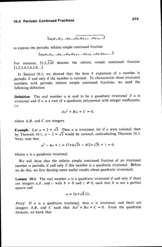 1O.4 PeriodicContinuedFractions
lag;at,o2,...,oN-r,m
to express
the periodic
infinitesimplecontinued
fraction
I a o:a l,a 2,...,Q
N - l,a N rQ
N + 1,"',a N +k -1'41y'41y
1 1'"' l'
375
For instance, tt;Z,lAl denotes the infinite simple continued fraction
I I ;2,3,4,3,4,3,4,...1.
In Section10.1, we showed that the base b expansionof a number is
periodicif and only if the number is rational. To characterize
thoseirrational
numbers with periodic infinite simple continued fractions, we need the
following definition.
Definition. The real number a is said to be a quadratic irrational if a is
irrational and if a is a root of a quadratic polynomial with integer coefficients,
i.e.
A a 2 + B a * C : 0 ,
whereA,B, and C are integers.
Example. Let a :2 * ,/7. Then a is irrational, for if a were rational, then
by Theorem10.1,a -2- .,,6would be rational,contradicting
Theorem10.2.
Next, note that
a2 - 4a t | : (7+4,fi - 4Q+,/t * I : o.
Hence a is a quadratic irrational.
We will show that the infinite simple continued fraction of an irrational
number is periodic if and only if this number is a quadratic irrational. Before
we do this, we first developsomeuseful resultsabout quadratic irrationals.
Lemma 10.f. The real number a is a quadraticirrational if and only if there
are integersa,b, and c with , > 0 and c 10, such t"hatb is not a perfect
squareand
: : (a+Jt) lc.
Proof. If a is a quadratic irrational, then a is irrational, and there are
integersA,B, and C such that Aaz + Ba t C :0. From the quadratic
formula. we know that
 