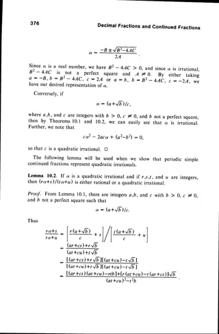 376 Decimaf
Fractions
andContinued
Fractions
-B*GQAC
( I : -
2A
Since a is a real number, we have82 - 4AC ) 0, and sincea is irrational,
82 - 4AC is
-not a perfect square and A r^0. By either taking
e : - B , b : 8 2 - 4 A C , c : 2 4 o , o : b , b : g 2 _ 4 ; t ,
- r ^ :
_ Z U , w O
have our desiredrepresentationof a.
Conversely,
if
where
a,b,andc areinte*.r-,
;;
'r"
,ti"i:O, and6 nota perrect
square,
then by Theorems10.1 and 10.2, we can easily see that a is irrational.
Further, we note that
c o 2 - 2 a c a + ( a 2 - b 2 ) : 0 .
so that c is a quadraticirrational. tr
The following lemma will be used when we show that periodic simple
continuedfractions representquadratic irrationals.
Lemma 10.2. If a is a quadratic irrational and if r,s ,t, and u are integers,
then (ra*s)/(to*u) is either rationalor a quadraticirrational.
Proof. From Lemma 10.1,there are integersa,b, and,
c with b > 0. c # 0.
and b not a perfect squaresuch that
a: (a+Jb)/c.
fur*cl)+rJb
(atrcu)+t Jt
IGr+cil +r JF lI ht +cil -t.'.6|
IGt *cu)+t .,/blt(at+cu)
-t ./nI
lGr *cs(at*cu)-rtblt[r (attcD -t Gr*cl)l../T
(at *cu)2-t2b
 