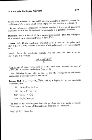 1O.4 Periodic Continued Fractions
377
Hence,from Lemma l0.l (ra*s)/Qa+d is a quadraticirrational'unlessthe
;;;d;i";,
"t
G is zero, which would imply that this number is rational' tr
In our subsequentdiscussions
of simple continued fractions of quadratic
irrationalswe *iil usethe notionof the conjugateof a quadraticirrational'
Definition. Let a -- (a+JD lc be a quadratic irrational' Then the coniugate
of a, denotedby o', is definedby a' : (a-Jb)lc'
Lemma 10.3. If the quadratic irrational d. is a root of the polynomial
Axz + Bx * C : 0, then the other root of this polynomialis a', the conjugate
of a.
Proof. From the quadratic formula, we see that the two roots of
A x z + B x * C : 0 a r e
_B*[EW
ZA
If a is one of these roots, then a' is the other root, becausethe sign of
tr4AC is reversedto obtain a' from a. tr
The following lemma tells us how to find the conjugatesof arithmetic
expressions
involvingquadraticirrationals'
Lemma 10.4. If a' : (aftbffd)/c1 and ,,2: (a2*bzJd)f cz are quadratic
irrationals,then
(i) (a1+a2)' -- al t a'2
(ii) (a;c.2)' : o| - d'2
(iii) (ap)' : d'td2
(iv) (c"rlc.)': a't/o.z.
The proof of (iv) will be given here; the proofs of the other parts are easier.
These appear at the end of this section as problems for the reader'
Proof of (iv). Note that
 