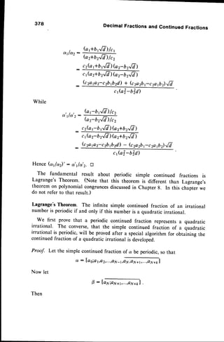 While
378 Decimal Fractions and Continued Fractions
t G ftbr.'./Z)
/r,
v l l q )
".' Gr+bz,/cl)/cz
_ cr(a,+br/7) G 2-.b
z,/T)
_
: lb2)''/7
,,
, t , G;brE)/cz
. ^ l r s l - - - 7
-
"
--
" (or-brrE) /cz
cz(arbtQ)Gr+br,/V)
c{a 2- b2,/7 ) (az+b2,/7 )
_ kzapz-czbftzd) - (czazbrczaft)fi
Hence (at/a)' : or'r/a'2.D
The fundamental result about periodic simple continued fractions is
Lagrange's Theorem. (Note that this theorem is different than Lagrange,s
theorem on polynomial congruncesdiscussed
in Chapter 8. In this chapter we
do not refer to that result.)
Lagrange'sTheorem. The infinite simple continued fraction of an irrational
number is periodic if and only if this number is a quadratic irrational.
We first prove that a periodic continued fraction representsa quadratic
irrational. The converse,that the simple continued fraition of a quadratic
irrational is periodic,will be proved after a specialalgorithm for obtaining the
continuedfraction of a quadratic irrational is developed.
Proof. Let the simple continued fraction of a be periodic, so that
a : la g;at,,e
2,..,,a
N -r,ffi|
Now let
Then
0 : la1s;aN+r,...,41r+ft
l
 