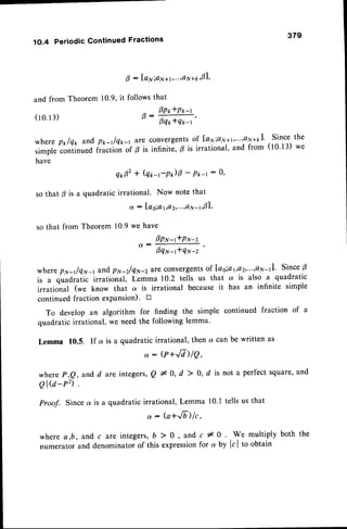 379
1O.4 Periodic Gontinued Fractions
and from
( 1 0 . 1 3 )
where p*lq* andp1r-r/Q1r-1
ata convergents
of Ia11;av"1'"''oru+kl'Since the
simple continuedf.u.tlon of p is infinite, B is irrational, and from (tO't3) we
have
qr,02
t Qr,-r-P)0
- P*-r: a'
so that p is a quadratic irrational. Now note that
a : lag;a1,Q2,...,Q
N-r,01,
so that from Theorem 10'9 we have
0pr,r-ftPN-z
'a;;:fr;'
wherepN-t/qN-1 and pr,t-zlqN-2ute
convergents
of [ao;a t.a2'"''o7'1-11'
SinceB
is a q*Oruii. irrational, Lemma 10.2 tells us that a is also a quadratic
irrational (we know that at is irrational because it has an infinite simple
continuedfraction exPansion).D
To develop an algorithm for finding the simple continued fraction of a
quadratic irrational, we needthe following lemma'
Lemma 10.5. If a is a quadratic irrational, then d. can be written as
: @+,/V)/Q,
whereP,Q,andd are integefs,Q*O,d > O,d is nota perfect
square,
and
Q I Q - P 2 ) .
Proof. Since a is a quadratic irrational, Lemma 10.1tells us that
, : (a+Jb)lc,
where a,b, and c are integers, b > 0 , and c # 0 . We multiply both the
numerator and denominatorof this expressionfor q by Itl to obtain
g : lal;aN*I,...,4N
**,01,
Theorem 10.9,it followsthat
^ 1P*tP*-t
t) -
oq*tq*-r'
 