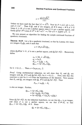 380 DecimalFractionsand ContinuedFractions
a . -
(where
we haveusedthe factthat lrl: -,tr. Now let p : alcl,e: clcl,
andd:bc2. Thenp,e, andd areintegers,
e l0 since
,70,d >O
(since6 > 0), d is not iperfect lQuaresinceb is not a perfectsquare,
and
finally
el@-p since
d-p2:6rz'oirz :;rbjoif:;T'(ilorl. n
We nowpresent
an algorithmfor findingthe sample
continued
fractions
of
quadratic
irrationals.
Theorem 10.19. Let a be a quadraticirrational,so
are integers Ps,Qs,and d such that
@o+,/7)/Qo,
that by Lemma 10.5there
whereQ0*0,d > 0, d is nota perfect
square,
andeel@-p&). Recursively
define
dk:(ro+,/7)/Qr,
Ctk: [a1],
P k + r : a t Q t - P k ,
Q**r : (d-roL*t)/Q*,
for k : 0,1,2,... Thena : fag;at,a2,...1.
Proof. using mathematical induction, we will show that pk and e* are
integerswith Q1,* 0 ande*l@-rp, for k:0,r,2,.... First,notethat this
assertionis true for k : 0 from the hypothesesof the theorem. Now assume
that P1 and Qp are integerswith e* * 0 and e*l@_p?i. Then
P k + r : a * Q t - P p
is alsoan integer. Further,
Q*+r: @-rf *r11qo
: [d-(o*Q,,-pr)2]/e*
: @-rfi/Qo + (2a1,P1,-a?er).
Since Qrl@-pil, by the inductionhyporhesis,
we see
and since d is not a perfect square, we see
Q*+t : @-rf*;/Qo t o . Since
that Qpal is an integer,
that d I Pi, so that
Q* : U-rf*1/Qo*t
 