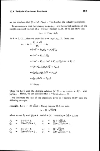 1O.4 PeriodicContinuedFractions 381
we can concludethat Q1,ql@-pt*t) . This finishesthe inductiveargument.
To demonstratethat the integerses,a1,a2,...are the partial quotientsof the
simplecontinuedfraction of a', we useTheorem 10.15. If we can showthat
o(k+t
: llbr-ap),
then we know that a : fas;a1,a2,...1.
Note that
Pk + ,/7
a p - a k :
A f
- a p
: l^/7 - G*Qr,- P)llQ*
: G/7 - pt+) lQ*
: G/V- P**')(JV+ P*+)/er,G/T
+ P**r)
: @-rl*)/Q*QI + Pr*r)
: Q*Qr,n/Qr,G/7+ Pt*,)
: Q**r/('/i + Pr,*)
: lla*+r ,
wherewe haveusedthe definingrelation for Qp* to replaced-Ppzarwith
QtQ**r. Hence,
wecanconclude
thata : las;a1,e2,...f
. D
We illustratethe useof the algorithmgivenin Theorem10.19with the
followingexample.
Example.Let a : Q+J1)/2 . UsingLemma10.5,wewrite
: G+.,/N)
/4
fork:
wherewe setPo : 6, Q.o: 4
P r : 2 ' 4 - 6 : 2 ,
Qr
: (28-22)/4:6,
P 2 : l ' 6 - 2 : 4 ,
Qz : Og-+2)/o:2,
, and d : 28. Henceoo: [a] : 2, and
a 1
O 1
ot2
A 2
Q + ..E)/e,
IQ+,/z$/61
: r,
G+,,/Tg/2,
t
 