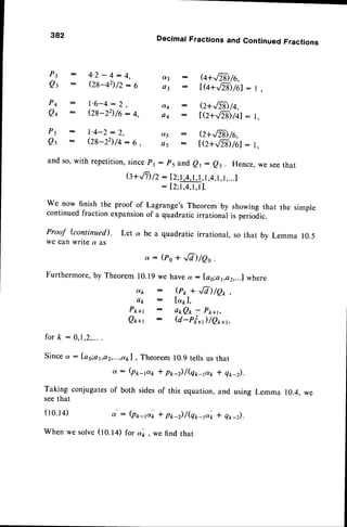 382 Decimal Fractions and Continued Fractions
P3 - 4'2-!:4, d3 : e+.,m)/6,
Qt : Qg-+2)/2:6 o3 : tG+6>Jil:r,
P4 : l'6-4:2, d4 : e+rFZ$/q,
Qq - (28-22)/6:4, a4 : t7+.'-z$/il: t,
Ps - l'4-2:2, a5 : e+r/-Z$/6,
Qs - Q8-22)/4:6, a5 : t(z+,,/N)/61
: l,
andso,withrepetition,
since
pr: p5 ander: es. Hence,
weseethat
G+.n) /2 : I2;1,4,1,1,r,4,r,
1,...
I
: I2;1,4,1,11.
We now finishthe proofof Lagrange's
Theoremby showingthat the simple
continued
fractionexpansion
of a quadraticirrationalis periodic.
Proof (continued). Let a be a quadraticirrational,sothat by Lemma 10.5
wecanwritea as
o : (po + .,8) /eo .
Furthermore,
by Theorem
10.19
wehaveo: lao;ar,ez,...l
where
dk : (r1, + ,,/7)/Q* ,
ap : [apl,
Pwr : atQ*-Pk*t,
Q*r : Q -rf *1 /Qo*r,
f o r k :
Sincea
Taking
seethat
(ro.r+)
:Ia
s;a'
"")'lrl,o;
]:ffi_ll;l
Ijl"_
conjugatesof both sidesof this equation,
o' : (pr,-p'* * p*-) /(qt,-p'n
(tO.t4) for ol1,
, ws find that
that
* q*-).
and using Lemma 10.4,
* q*-).
When we solve
 