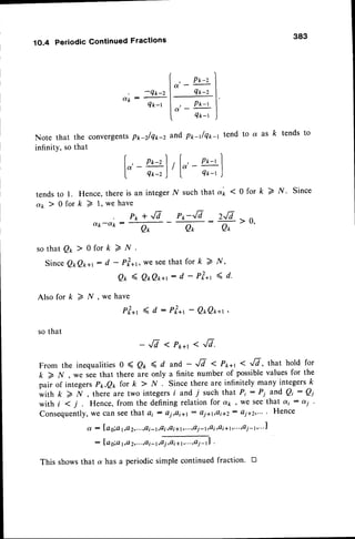 ( P*-z
I
, -ex-,l"
-
tr- |
dk:
qk^ t , p*t t
,*t l
Note that the convergen
ts p*-z/Q1r-2and p*-rlqrr-t tend to a as k tends to
infinity, so that
t fr' - P*-t
I Q*-t
1O.4 Periodic Continued Fractions
| , P*-z
la.
-
I Q*-z
tends
o ' t > -
to 1. Hence,there is an integerN suchthat
0 for k > l, we have
383
a'* 10 for k > N. Since
Zfi r0.
Qr
ly',
<d.
otk-Otk :
Pp + Jd Po-Jd
Q* Q*
sothatQ*> 0fork>N.
SinceQ*Qrr*,- d - P?*r,weseethat for k 2
0t ( Q*Q**r-- d - P?*t
Als ofork>N,wehave
Pl*, (d: Pl*t-Q*Qx*r,
sothat
- ,/7 I P*+r < -,/7.
From the inequalities 0 ( 0r ( d and - -,[d < P*+r <-r/7, that hold for
k > N , we seethat there are only a finite number of possiblevalues for the
pair of integersPx,Qx for k > N . Since there are infinitely many integersk
w i t h k > N , t h e r e a r e t w o i n t e g e r s i a n d T s u c h t h a t P i : P i a n d Q i : Q i
with i < j . Hence, from the defining relation for cu;., we seethat o(i : di
conseque
"t'*:;:;,";:"',i: ,-,,i:"',oi,*,'lo,ol,.;:,,':,.:,:
i:i-,,,
Hence
: Ia g;al,o2,...,ai-1,Qi,o
i +1,...,a
i -tl .
This shows that a has a periodic simple continued fraction. D
 