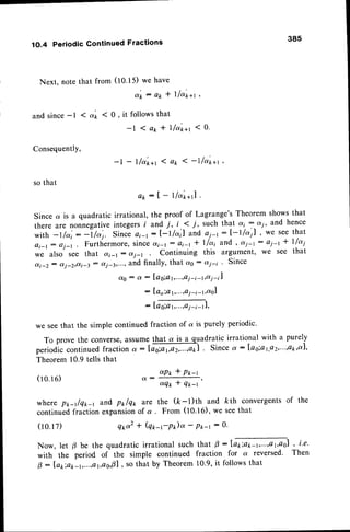 38s
1O.4 Periodic Continued Fractions
Next. note that from (to.t5) we have
d ' k : a * * l l a ' * + t
1 a'* < 0 , it follows that
- l 1 a * * l f a ' 1 r a 1
t
<0.
and since-l
Consequently,
so that
Since
there
with
o i - l
we
di-z
(10.1
6)
-l - l/a'*+t 1 ax 1 -lf a'rr+r
,,
e k : [ - 1 / o r * r ].
a is a quadratic irrational, the proof of Lagrange'sTheorem showsthat
u.. nonn.gativeintegersi and i' i,< 7, such that ai 7-oi,
and hence
-1/u';: -l/aj. Since ai-t:l-t/ai il anOoi-t :I-t/a,| , we seethat
j t ,
j - l
: ej-'.. Furthermore, since oti-t: ai-t I llai and , dj-: : oj-t + llai
a l s o s e e t h a t a i - 1 : o i - r C o n t i n u i n g t h i s a r g u m e n t ' w € s e e t h a t
: o(j-z)ai-3: aj-30..',and finally, that ag : aj-i ' Since
d0 : a : Iag;a1,...,oi-i-t,ai-il
: la o;a 1,...,e
i -i -1,041
:loo.gr,Gl,
we seethat the simple continuedfraction of a is purely periodic.
To prove the converse,assumethat a is a quadratic irrational with a purely
periodiccontinuedfractiono:|ffio|.Sincea:|ag;a1,Q2,,...,a2,ot|,
Theorem 10.9tells that
aP* * P*-t
a:ffi,
where pr,_tlq*_r and p1rlq1,3;fethe (k-l)th and kth convergentsof the
continuedfraction expansion
of a . From (tO.t6), we seethat
(10.17) er,a2* (q*-rP)o -
Pt-r
: 0.
Now, let p be the quadratic irrational such
with the period of the simple continued
0 : lo*iek-r,...,at,ao,Al,
so that by Theorem
that g :latiatc-l,...,at,aol
, i.e.
fraction for a reversed. Then
10.9,it followsthat
 