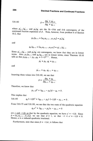 386 DecimalFractionsand ContinuedFractions
D opi + pi-,
P - - . _ -
Fqr * q*-r
where pi-t/qL and pr,/q* are the (ft-l)th and kth convergentsof the
continued fraction expansionof B . Note, however,from probremi of section
10.2.that
Pt /p1r-1: lanian-1,...,et,eol
: pi/qi
and
Qt/q2-1 : farion-r,...,a2,e
l! : pL /qi_t.
Sincepi-t /qi-, ?d
pi/qi are convergents,
we know that they are in lowest
terms' Also, P*/pp-, and qp/q1-1 ilre in lowestterms, since Theorem 10.10
tells us that ppqp-r - p*-rQk : (-t)e-t . Hence,
pi - p*, Qt : pk-r
and
Pk-t - 4t<,Qt<-t: ek-t.
Insertingthesevaluesinto (l0.lg). we seethat
p,: 0p* * qr
1p*-r * qrt
Therefore,we know that
P r $ 2 * ( q * t - p r ) | - Q * : o
(ro.rs)
Thisimplies
(ro.
rq)
From
(to.tz)
that
er,Gt/ilz * (q*-r- pt) Gtlp) - pk_t:
and (10.19),we seethat the two rootsof the
4*x2 * (q*-r - p)x - p*-t : 0
quadraticequation
: -t/8. Since
s 7 ' : - l / p < 0 .
are a and -1/0, so that by the quadratic equation,we have a
0 : lanian-t,...,at,aol,
we see that p > I, so that -l <
Hence,a is a reducedquadratic irrational.
Furthermore,note that sincefi : -l/ot,. it follows that
 