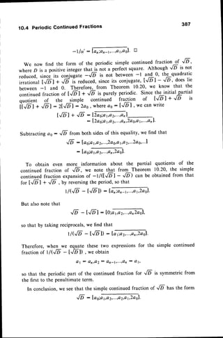10.4 PeriodicContinuedFractions 387
-l/o':ffiol' tr
We now find the form of the periodic simple continued fraction of '/D ,
where D is a positiveinteger that is not a perfect square' Although 6 is not
reduced, since its conjug-ate-,/D is not between -l and 0, the quadratic
r.*,o*r"i6-t; .6-ii r.duced,
since
its conjugate,
l,/Dl - '[5 ' does
lie
between-1 and 0. Therefore,from Theorem 10.20,we know that the
continued
fractionor [.lill +.,/D is purelyperiodic.Sincethe initialpartial
quotient of the simple continued fraction of tJD | +
"/D
is
iffaf + ,/Dl:21,/Dl:2a0, whereao:I../Dl ' wecanwrite
I,/DI+-,/D:tml-
: I2ao;at,Q
2,...,a
n,2Q
g,al,...,Q
rl'
Subtracting ao : ,/6 from both sidesof this equality, we find that
./D : la g;a3a2,...,2ag,,a
1,a
2,...2a
0,...1
:log;orro'zmol.
To obtain even more information about the partial quotients of the
continued fraction of ,/D, we note that from Theorem 10.20, the simple
continuedfraction expansionof -l /$'IDl -
"/D)
can be obtainedfrom that
for t.,6l + ..lD , by reversingthe period, so that
r/G/D-t.D1):tffi.
But also note that
6 -t-6-l:lo;orprGol,
so that by taking reciprocals,we find that
|/G/
D - t.D-l) - tor;o
rGrl -
Therefore,when we equatethesetwo expressions
for the
fractionof llG/D - t.D]) , weobtain
A l : Q n r Q 2 : C l n - y s . . . ; O n : O l ,
so that the periodic part of the continued fraction for ..lD
the first to the penultimate term.
simple continued
is symmetricfrom
In conclusion,we seethat the simple continued fraction of 16 has the form
..ld:loo;ffi.
 