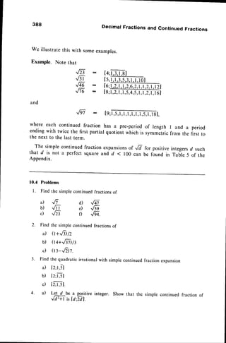 388
We illustratethis with someexamples.
Example. Note that
8-
.16l
,Fqe -
,,/Te :
and
Decimal Fractions and Continued Fractions
[4;l,3,1
,8]
ts,ffii.rol
16;l
,2,1
,1,2,6,2,1
,l,2,1
,l2l
[8;1,2,
l,I,5,4,5,
1,1,2,1,
I6l
-,/ri: tq;ml,
where each continued fraction has a pre-period of rength l and a period
ending with twice the first partial quotient which is symmetric from the first to
the next to the last term.
The simple continued fraction expansionsof ,E fo, positiveintegersd such
that d is not a perfect square and d < 100 can be found in Table 5 of the
Appendix.
10.4 Problems
l. Find thesimplecontinued
fractions
of
a) Jt d) ,/41
b) Jr r e) 6
c) Jzt r) ,/-gq.
2.
3 .
Find the simple continued fractions of
il o+,fi /z
b) Qq+,81)lt
c) (tt-.E)t.
Find the quadratic irrational with simple continuedfraction expansion
il [z;t,5]
b) tz;rSI
c) t2JJI.
4 . i l L e t d b e a p o s i t i v e
,,/N isla:Tdl.
Show that the simple continued fraction of
 