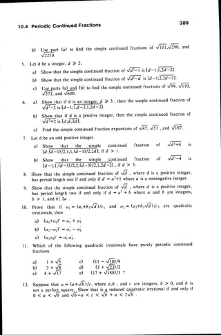 1O.4 Periodic Continued Fractions
389
b) Uggrrt (a) to find the simple
continued
fractions
oi tffit't'fZgg' and
J22r0.
5. Let d be a integer,d 2 2'
a) Show that the simple continued fraction of ,/F is [d-l ;@l'
b) show that the simple continuedfraction of JFd is [d- t;zla-zl.
c) Ugparts (a) and (b) to find the simple continued fractions of rfg9' tffg'
,lnz. and..G60'
Shorylhat if d ,l un int"g.t, d > 3 , then the simple continued fraction of
,tm is[d-1'lH,l2d-21.
Show that if d is a positive integer, then the simple continued fraction of
'/fu. rsld;c$71.
Find the simple continued fraction expansionsof ,/6,.6f , anO -l,ft-gt
be an odd positiveinteger'
a)
6.
b)
c)
7. Let d
a) fraction of JF+ is
8.
9.
Show that the simple continued
ld;ffil,ird>l'
b) Show that thr __qgple continued fraction of J d2-q
la-lM,zd-zi,f d>3.
Show that the simple continued fraction of Ji , where d is a positive integer,
has period length one if and only if d : a2+l *here a is a nonnegativeinteger.
Show that the simple continued fraction of Jd , where d is a positive integer,
has period length two if and only if d : a2 + b where a and b are integers,
b > l , a n db l  a .
prove that if 6,1: (ar+brJrl)lct and a2-- (a2*urJd)/c, ^re quadratic
irrationals, then
a) (a1*42)' : c,'t* o''2
b) (a1-a2)' : d'r - d2
c) (c''c.z)' : ot't'or2.
Which of the following quadratic irrationals have purely periodic continued
fractions
10.
1 1 .
a) l+.6
b) 2 + ,/-B
c) 4+',m
c) (tt - ,/-toltg
d) e + ,f?l)/z
e) (tz + -'.ft-g)l:t
12. Supposethat a : G+JF)/c, where 4,b, and c are integers,b ) 0, and b is
noi u perfecl square. Show that is a reduced quatratic irrational if and only if
o l a < J U a n d J b - a 1 c 1 ' J b * a 1 2 J b
 