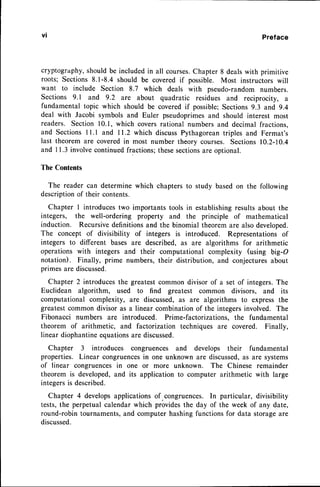 vt Preface
cryptography,shouldbe includedin all courses.
Chapter 8 dealswith primitive
roots; Sections8.1-8.4 should be coveredif possible. Most instructorswill
want to include Section 8.7 which deals with pseudo-randomnumbers.
Sections 9.1 and 9.2 are about quadratic residues and reciprocity, a
fundamental topic which should be covered if possible;Sections 9.3 and 9.4
deal with Jacobi symbols and Euler pseudoprimesand should interest most
readers. Section 10.1, which coversrational numbersand decimal fractions.
and SectionsI 1.1 and I 1.2 which discussPythagoreantriples and Fermat's
last theorem are coveredin most number theory courses. Sections10.2-10.4
and I 1.3 involvecontinuedfractions;thesesectionsare optional.
The Contents
The reader can determine which chapters to study basedon the following
descriptionof their contents.
Chapter I introducestwo importants tools in establishingresults about the
integers, the well-ordering property and the principle of mathematical
induction. Recursivedefinitionsand the binomial theorem are also developed.
The concept of divisibility of integers is introduced. Representationsof
integers to different bases are described, as are algorithms for arithmetic
operationswith integers and their computational complexity (using big-O
notation). Finally, prime numbers, their distribution, and conjecturesabout
primesare discussed.
Chapter 2 introducesthe greatestcommon divisor of a set of integers.The
Euclidean algorithm, used to find greatest common divisors, and its
computational complexity, are discussed,as are algorithms to express the
greatestcommon divisor as a linear combinationof the integersinvolved. The
Fibonacci numbers are introduced. Prime-factorizations, the fundamental
theorem of arithmetic, and factorization techniques are covered. Finally,
linear diophantineequationsare discussed.
Chapter 3 introduces congruences and develops their fundamental
properties. Linear congruencesin one unknown are discussed,
as are systems
of linear congruencesin one or more unknown. The Chinese remainder
theorem is developed,and its application to computer arithmetic with large
integersis described.
Chapter 4 developsapplicationsof.congruences. In particular, divisibility
tests,the perpetual calendar which providesthe day of the week of any date,
round-robin tournaments,and computer hashing functions for data storageare
discussed.
 