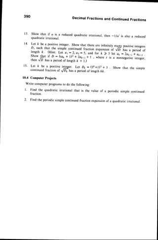 390 DecimalFractionsand ContinuedFractions
13. Show that if
1
ir-u reducedquadratic jrrational, then _ l/a, is also a reduced
quadratic irrational.
14' Let k be a positiveinteger. Show that there are infinitely mgy positiveintegers
D, such that the simple continued fraction expansionof ,/6 h., , period of
length k. (Hint: Let at:2, e2:5, and for k > 3 let a1,:2ak_t I a*_z
Show that if p : (tar + l)2 * 2a1,-1
* r, where / is a nonnegativeinteger,
then rD has a period of length k + l.)
15' Let k be a
lgsitiu:
iF:r. Let Dk - (3k+t)2 + 3 Show that the simple
continued fraction of JOp has a period of length 6ft.
10.4 Computer Projects
Write computer programsto do the following:
1' Find the quadratic irrational that is the value of a periodic simple continued
fraction.
2' Find the periodic simple continuedfraction expansionof a quadratic irrational.
 