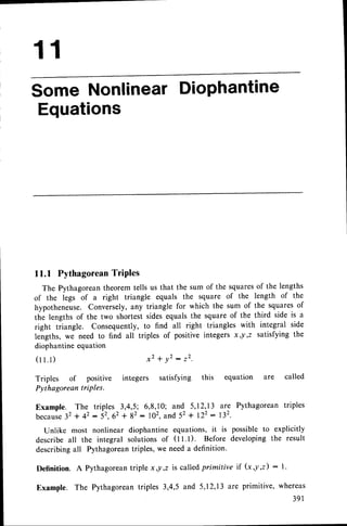 11
some NonlinearDiophantine
Equations
11.1 Pythagorean
TriPles
The Pythagoreantheoremtells us that the sum of the squaresof the lengths
of the legs of a right triangle equals the square of the length of the
hypothenrur.. Conversely,any triangle for which the sum of the squaresof
the lengthsof the two shortestsidesequalsthe squareof the third side is a
right triangle. Consequently,to find all right triangles with integral side
lengths, we need to find all triples of positive integers x ,y,z satisfying the
diophantineequation
(rr.t) x 2 + ! 2 : 2 2
Triples of positive integers satisfying this equation are called
Pythagorean triPles.
Example. The triples 3,4,5; 6,8,10; and 5,12,,13are Pythagorean triples
because
32+ 42 : 5'.62 + 82: 102,and 52+ 122: 132.
Unlike most nonlinear diophantine equations,it is possibleto explicitly
describe all the integral solutions of (ll.l). Before developingthe result
describingall Pythagoreantriples,we needa definition.
Definition. A Pythagorean
triple x,!,2 is calledprimitive if (x,y,z) : l.
Example. The Pythagoreantriptes 3,4,5 and 5,I2,I3 are primitive' whereas
3 9 1
 