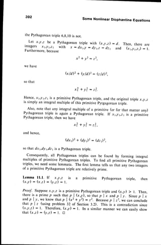 392 Some Nonlinear Diophantine Equations
the Pythagorean
triple 6,g,10is not.
Let x,!,2 be a pythagorean triple with (x,y,z) : d . Then, there are
integers xr, t,zr with x : dxi,y : dyt,, J ir,
""A
"i-r'r,,r1,21):
l.
Furthermore,because
we have
x 2 + y 2 : 2 2 ,
G / d ) 2 + ( y / i l 2 : ( z / d ) 2 ,
so that
x?+y?:r?.
Hence,xt,!t,21 is a primitive pythagoreantriple, and the original triple x,!,2
is simply an integralmultiple of this primitive pytgagoreantriple.
Also, note that any integral multiple of a primitive (or for that matter any)
Pythagoreantriple is again a pythagoreantriple. If x1])t,zt is a primitive
Pythagoreantriple, then we have
x? + y?: r?,,
and hence.
@ x ) 2 + ( d y r ) r : ( d z ) 2 ,
so that dx 1,dy1,dz
1is a Pythagoreantriple.
Consequently, all Pythagorean triples can be found by forming integral
multiples of primitive Pythagoreantriples. To find all primitive pythago*un
triples,we needsomelemmata. The first lemma tells us that any two integers
of a primitive Pythagoreantriple are relatively prime.
Lemma 11.1. If x,!,z is a
G,y) : (x ,z) : (y,z) : l.
primitive Pythagorean triple, then
Proof. supposex ,! ,z is a primitive pythagoreantriple and (x ,y) > l. Then,
thereis a primep such tha,t
p^l (xy), sothat p I x andp I y. Sincep I x
andp l.-y,*. know thatp | (r'+ y') :22. Because
p l;r,'*..un conclude
that p I z (using problem 32 of Section 3.2). This is a contradiction since
(x ,y,z) : l. Therefore
, (x g) : l. In a similar manner we can easilvshow
that (x ,z) : (y,z) : l. D
 