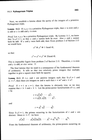 11.1 Pythagorean TriPles
393
Next, we establisha lemma about the parity of the integersof a primitive
PythagoreantriPle.
Lemma 11.2. If x,y,z is a primitive Pythagoreantriple, then x is evenand y
is odd or x is odd and Y is even'
Proof. Let x ,!,z be a Primitive
that (x ,y : 1, so that x and
both be odd. If x and Y were
we would have
)
x -
Pythagoreantriple. By Lemma 1l '1, we know
y cannot both be even. Also x and y cannot
both odd, then (from problem 2 of Section 2'1)
= vz = I (mod 4),
so that
2 2 : x 2 * y 2
This is impossible(again from problem
and y is odd, or vice versa. E
The final lemma that we need is a consequence
of the fundamental theorem
of arithmetic. It tells us that two relatively prime integers that multiply
togetherto give a squaremust both be squares'
Lemma 11.3. If r,s, and t are positive integers such that (r,s) : I and
; : t2, then there are integersz and n suchthat r : m2 and s : n2.
Proof. If r :1 or s : l, then the lemma is obviously true, so we may
,upptr. that r ) I and s ) 1. Let the prime-power factorizationsof r,,s, and
l b e
,:p1,pi2... p:",
s : p:,i p:,it p:"
and
t : ql' ql' quo'.
Since (r,s ) : l, the primes occurring in the factorizations of r and s are
distinct. Sincers : t2, we have
pi'pi' pi"pi,+ipi,n pl,': q?"q'ru' qiur'
From the fundamental theorem of arithmetic, the prime-powers occurring on
= 2(mod4).
2 of Section
2.1). Therefore,
x is even
 